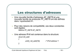 - Ecole Nationale Supérieure d'Ingénieurs de Caen - © dp - 163 -
Les structures d'adresses
z Une nouvelle famille d'adresses AF_INET6 et une
nouvelle famille de protocole PF_INET6 ont été définies
dans <sys/socket.h>.
z Pour des raisons de compatibilité, ces deux constantes
sont égales:
#define PF_INET6 AF_INET6
z Une adresse IPv6 est contenue dans la structure:
struct in6_addr
{
uint8_t s6_addr[16]; /* IPv6 address */
};
 
