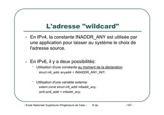 - Ecole Nationale Supérieure d'Ingénieurs de Caen - © dp - 167 -
L'adresse "wildcard"
z En IPv4, la constante INADDR_ANY est utilisée par
une application pour laisser au système le choix de
l'adresse source.
z En IPv6, il y a deux possibilités:
• Utilisation d'une constante au moment de la déclaration:
struct in6_addr anyaddr = IN6ADDR_ANY_INIT;
• Utilisation d'une variable externe:
extern const struct in6_addr in6addr_any;
sin6.sin6_addr = in6addr_any;
 