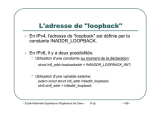 - Ecole Nationale Supérieure d'Ingénieurs de Caen - © dp - 168 -
L'adresse de "loopback"
z En IPv4, l'adresse de "loopback" est définie par la
constante INADDR_LOOPBACK.
z En IPv6, il y a deux possibilités:
• Utilisation d'une constante au moment de la déclaration:
struct in6_addr loopbackaddr = IN6ADDR_LOOPBACK_INIT;
• Utilisation d'une variable externe:
extern const struct in6_addr in6addr_loopback;
sin6.sin6_addr = in6addr_loopback;
 