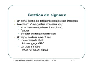 - Ecole Nationale Supérieure d'Ingénieurs de Caen - © dp - 17 -
Gestion de signaux
z Un signal permet de dérouter l'exécution d'un processus.
z A réception d'un signal un processus peut:
• se terminer (comportement par défaut)
• l'ignorer
• exécuter une fonction particulière
z Un signal peut être envoyé par:
• une commande shell:
kill –num_signal PID
• par programmation
int kill (int pid, int signal) ;
 