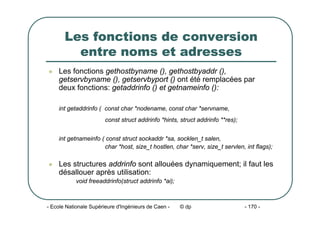 - Ecole Nationale Supérieure d'Ingénieurs de Caen - © dp - 170 -
Les fonctions de conversion
entre noms et adresses
z Les fonctions gethostbyname (), gethostbyaddr (),
getservbyname (), getservbyport () ont été remplacées par
deux fonctions: getaddrinfo () et getnameinfo ():
int getaddrinfo ( const char *nodename, const char *servname,
const struct addrinfo *hints, struct addrinfo **res);
int getnameinfo ( const struct sockaddr *sa, socklen_t salen,
char *host, size_t hostlen, char *serv, size_t servlen, int flags);
z Les structures addrinfo sont allouées dynamiquement; il faut les
désallouer après utilisation:
void freeaddrinfo(struct addrinfo *ai);
 