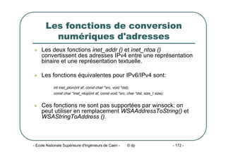 - Ecole Nationale Supérieure d'Ingénieurs de Caen - © dp - 172 -
Les fonctions de conversion
numériques d'adresses
z Les deux fonctions inet_addr () et inet_ntoa ()
convertissent des adresses IPv4 entre une représentation
binaire et une représentation textuelle.
z Les fonctions équivalentes pour IPv6/IPv4 sont:
int inet_pton(int af, const char *src, void *dst);
const char *inet_ntop(int af, const void *src, char *dst, size_t size);
z Ces fonctions ne sont pas supportées par winsock; on
peut utiliser en remplacement WSAAddressToString() et
WSAStringToAddress ().
 
