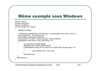 - Ecole Nationale Supérieure d'Ingénieurs de Caen - © dp - 174 -
Même exemple sous Windows
#include <stdio.h>
#include <winsock2.h>
#include <ws2tcpip.h>
int main (int argc, char **argv [])
{
WSADATA wsadata ;
if (WSAStartup (MAKEWORD (2,2),&wsadata) != 0) { fprintf (stderr,"Erreur dlln") ; return 1 ; }
struct addrinfo hints ; struct addrinfo *res ;
memset (&hints,0,sizeof (struct addrinfo)) ;
hints.ai_family = PF_INET6 ; hints.ai_socktype = SOCK_STREAM ;
if (getaddrinfo ("www.crihan.fr",NULL,&hints,&res) == 0)
{
char dest [INET6_ADDRSTRLEN] ;
DWORD lg_dest = INET6_ADDRSTRLEN ;
if (WSAAddressToString (res->ai_addr,res->ai_addrlen,NULL,dest,&lg_dest) == 0)
{
printf ("adresse IPv6 = %sn",dest) ;
}
freeaddrinfo (res) ;
}
WSACleanup () ;
}
 