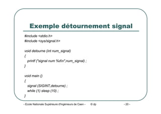 - Ecole Nationale Supérieure d'Ingénieurs de Caen - © dp - 20 -
Exemple détournement signal
#include <stdio.h>
#include <sys/signal.h>
void detourne (int num_signal)
{
printf ("signal num %dn",num_signal) ;
}
void main ()
{
signal (SIGINT,detourne) ;
while (1) sleep (10) ;
}
 