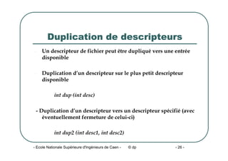 - Ecole Nationale Supérieure d'Ingénieurs de Caen - © dp - 26 -
Duplication de descripteurs
- Un descripteur de fichier peut être dupliqué vers une entrée
disponible
- Duplication d’un descripteur sur le plus petit descripteur
disponible
int dup (int desc)
- Duplication d’un descripteur vers un descripteur spécifié (avec
éventuellement fermeture de celui-ci)
int dup2 (int desc1, int desc2)
 