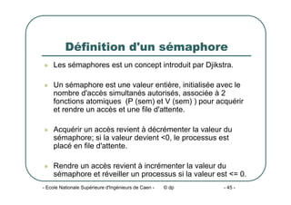 - Ecole Nationale Supérieure d'Ingénieurs de Caen - © dp - 45 -
Définition d'un sémaphore
z Les sémaphores est un concept introduit par Djikstra.
z Un sémaphore est une valeur entière, initialisée avec le
nombre d'accès simultanés autorisés, associée à 2
fonctions atomiques (P (sem) et V (sem) ) pour acquérir
et rendre un accès et une file d'attente.
z Acquérir un accès revient à décrémenter la valeur du
sémaphore; si la valeur devient <0, le processus est
placé en file d'attente.
z Rendre un accès revient à incrémenter la valeur du
sémaphore et réveiller un processus si la valeur est <= 0.
 