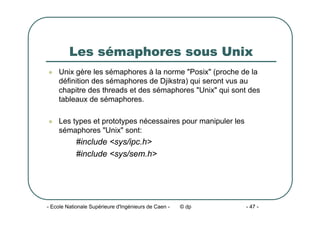 - Ecole Nationale Supérieure d'Ingénieurs de Caen - © dp - 47 -
Les sémaphores sous Unix
z Unix gère les sémaphores à la norme "Posix" (proche de la
définition des sémaphores de Djikstra) qui seront vus au
chapitre des threads et des sémaphores "Unix" qui sont des
tableaux de sémaphores.
z Les types et prototypes nécessaires pour manipuler les
sémaphores "Unix" sont:
#include <sys/ipc.h>
#include <sys/sem.h>
 