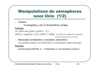 - Ecole Nationale Supérieure d'Ingénieurs de Caen - © dp - 48 -
Manipulations de sémaphores
sous Unix (1/2)
z Création:
int semget(key_t clé, int NombreSéma, int flag);
Exemple:
cle = ftok("nom_fichier_existant", 'A');
idSema = semget(cle, 5, IPC_CREAT | 0600); // Création d'un tableau de 5 sémaphores
// avec des droits d'accès exclusifs.
z Manipulation (initialisation, consultation, destruction):
int semctl(int idSema, int NombreSéma, int commande, ushort semarray);
Exemple:
semctl (semid,0,SETVAL,1) ; // initialisation à 1 du sémaphore numéro 0
 