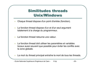 - Ecole Nationale Supérieure d'Ingénieurs de Caen - © dp - 58 -
Similitudes threads
Unix/Windows
z Chaque thread dispose d'un point d'entrée (fonction).
z La fonction thread dispose d'un et d'un seul argument
totalement à la charge du programmeur.
z La fonction thread retourne une valeur.
z La fonction thread doit utiliser les paramètres et variables
locaux aussi souvent que possible pour éviter les conflits avec
la zone globale.
z La mort du thread principal entraîne la mort de tous les threads.
 