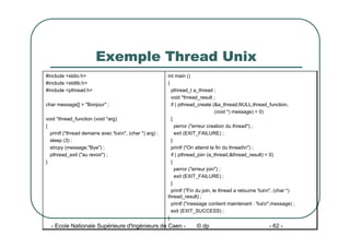 - Ecole Nationale Supérieure d'Ingénieurs de Caen - © dp - 62 -
Exemple Thread Unix
int main ()
{
pthread_t a_thread ;
void *thread_result ;
if ( pthread_create (&a_thread,NULL,thread_function,
(void *) message) < 0)
{
perror ("erreur creation du thread") ;
exit (EXIT_FAILURE) ;
}
printf ("On attend la fin du threadn") ;
if ( pthread_join (a_thread,&thread_result) < 0)
{
perror ("erreur join") ;
exit (EXIT_FAILURE) ;
}
printf ("Fin du join, le thread a retourne %sn", (char *)
thread_result) ;
printf ("message contient maintenant : %sn",message) ;
exit (EXIT_SUCCESS) ;
}
#include <stdio.h>
#include <stdlib.h>
#include <pthread.h>
char message[] = "Bonjour" ;
void *thread_function (void *arg)
{
printf ("thread demarre avec %sn", (char *) arg) ;
sleep (3) ;
strcpy (message,"Bye") ;
pthread_exit ("au revoir") ;
}
 