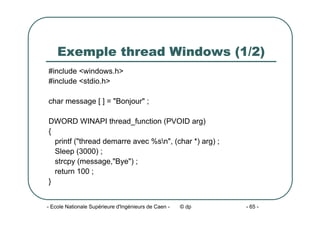 - Ecole Nationale Supérieure d'Ingénieurs de Caen - © dp - 65 -
Exemple thread Windows (1/2)
#include <windows.h>
#include <stdio.h>
char message [ ] = "Bonjour" ;
DWORD WINAPI thread_function (PVOID arg)
{
printf ("thread demarre avec %sn", (char *) arg) ;
Sleep (3000) ;
strcpy (message,"Bye") ;
return 100 ;
}
 