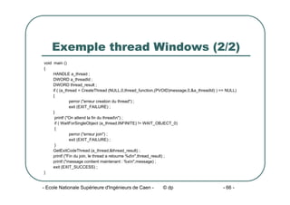 - Ecole Nationale Supérieure d'Ingénieurs de Caen - © dp - 66 -
Exemple thread Windows (2/2)
void main ()
{
HANDLE a_thread ;
DWORD a_threadId ;
DWORD thread_result ;
if ( (a_thread = CreateThread (NULL,0,thread_function,(PVOID)message,0,&a_threadId) ) == NULL)
{
perror ("erreur creation du thread") ;
exit (EXIT_FAILURE) ;
}
printf ("On attend la fin du threadn") ;
if ( WaitForSingleObject (a_thread,INFINITE) != WAIT_OBJECT_0)
{
perror ("erreur join") ;
exit (EXIT_FAILURE) ;
}
GetExitCodeThread (a_thread,&thread_result) ;
printf ("Fin du join, le thread a retourne %dn",thread_result) ;
printf ("message contient maintenant : %sn",message) ;
exit (EXIT_SUCCESS) ;
}
 
