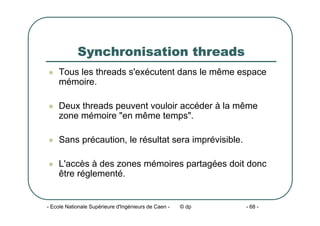 - Ecole Nationale Supérieure d'Ingénieurs de Caen - © dp - 68 -
Synchronisation threads
z Tous les threads s'exécutent dans le même espace
mémoire.
z Deux threads peuvent vouloir accéder à la même
zone mémoire "en même temps".
z Sans précaution, le résultat sera imprévisible.
z L'accès à des zones mémoires partagées doit donc
être réglementé.
 