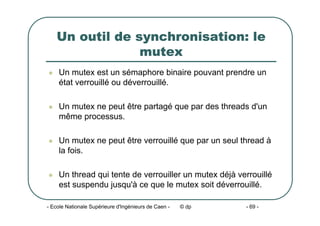 - Ecole Nationale Supérieure d'Ingénieurs de Caen - © dp - 69 -
Un outil de synchronisation: le
mutex
z Un mutex est un sémaphore binaire pouvant prendre un
état verrouillé ou déverrouillé.
z Un mutex ne peut être partagé que par des threads d'un
même processus.
z Un mutex ne peut être verrouillé que par un seul thread à
la fois.
z Un thread qui tente de verrouiller un mutex déjà verrouillé
est suspendu jusqu'à ce que le mutex soit déverrouillé.
 