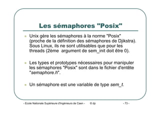 - Ecole Nationale Supérieure d'Ingénieurs de Caen - © dp - 73 -
Les sémaphores "Posix"
z Unix gère les sémaphores à la norme "Posix"
(proche de la définition des sémaphores de Djikstra).
Sous Linux, ils ne sont utilisables que pour les
threads (2ème argument de sem_init doit être 0).
z Les types et prototypes nécessaires pour manipuler
les sémaphores "Posix" sont dans le fichier d'entête
"semaphore.h".
z Un sémaphore est une variable de type sem_t.
 