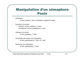 - Ecole Nationale Supérieure d'Ingénieurs de Caen - © dp - 74 -
Manipulation d'un sémaphore
Posix
z Initialisation:
int sem_init(sem_t *sem, int pshared, unsigned int value);
z Acquisition d'un accès:
• bloquant: int sem_wait(sem_t * sem);
• non bloquant: int sem_trywait(sem_t * sem);
z Libération d'un accès:
int sem_post(sem_t * sem);
z Consultation de la valeur d'un sémaphore:
int sem_getvalue(sem_t * sem, int * sval);
z Destruction d'un sémaphore:
int sem_destroy(sem_t * sem);
 