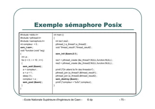 - Ecole Nationale Supérieure d'Ingénieurs de Caen - © dp - 75 -
Exemple sémaphore Posix
int main ()
{
int res1,res2 ;
pthread_t a_thread1,a_thread2 ;
void *thread_result1,*thread_result2 ;
sem_init (&sem,0,1) ;
res1 = pthread_create (&a_thread1,NULL,function,NULL) ;
res2 = pthread_create (&a_thread2,NULL,function,NULL) ;
printf ("On attend la fin des threadsn") ;
pthread_join (a_thread1,&thread_result1) ;
pthread_join (a_thread2,&thread_result2) ;
sem_destroy (&sem) ;
printf ("compteur = %dn",compteur) ;
}
#include <stdio.h>
#include <pthread.h>
#include <semaphore.h>
int compteur = 0 ;
sem_t sem ;
void *function (void *arg)
{
int i,a ;
for (i = 0 ; i < 10 ; i++)
{
sem_wait (&sem) ;
a = compteur ;
a = a + 1 ;
sleep (1) ;
compteur = a ;
sem_post (&sem) ;
}
}
 