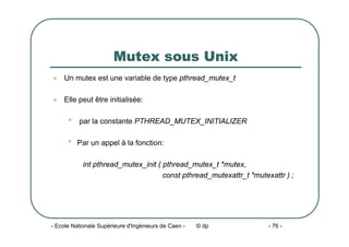- Ecole Nationale Supérieure d'Ingénieurs de Caen - © dp - 76 -
Mutex sous Unix
z Un mutex est une variable de type pthread_mutex_t
z Elle peut être initialisée:
• par la constante PTHREAD_MUTEX_INITIALIZER
• Par un appel à la fonction:
int pthread_mutex_init ( pthread_mutex_t *mutex,
const pthread_mutexattr_t *mutexattr ) ;
 