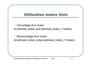 - Ecole Nationale Supérieure d'Ingénieurs de Caen - © dp - 77 -
Utilisation mutex Unix
z Verrouillage d'un mutex
int pthread_mutex_lock (pthread_mutex_t *mutex);
z Déverrouillage d'un mutex
int pthread_mutex_unlock (pthread_mutex_t *mutex) ;
 