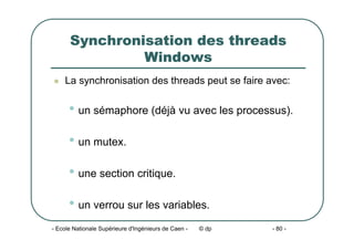 - Ecole Nationale Supérieure d'Ingénieurs de Caen - © dp - 80 -
Synchronisation des threads
Windows
z La synchronisation des threads peut se faire avec:
• un sémaphore (déjà vu avec les processus).
• un mutex.
• une section critique.
• un verrou sur les variables.
 