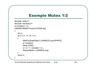 - Ecole Nationale Supérieure d'Ingénieurs de Caen - © dp - 83 -
Exemple Mutex 1/2
#include <stdio.h>
#include <windows.h>
int compteur = 0 ;
DWORD WINAPI thread (LPVOID arg)
{
int i,a ;
for (i = 0 ; i != 10 ; i++)
{
WaitForSingleObject ( (HANDLE) arg,INFINITE) ;
a= compteur ;
Sleep (1000) ;
a = a + 1 ; compteur = a ;
ReleaseMutex ( (HANDLE) arg) ;
}
return 0 ;
}
 