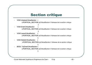 - Ecole Nationale Supérieure d'Ingénieurs de Caen - © dp - 85 -
Section critique
z VOID InitializeCriticalSection (
LPCRITICAL_SECTION lpCriticalSection // Adresse de la section critique
);
z VOID EnterCriticalSection (
LPCRITICAL_SECTION lpCriticalSection // Adresse de la section critique
);
z VOID LeaveCriticalSection (
LPCRITICAL_SECTION lpCriticalSection // Adresse de la section critique
);
z VOID DeleteCriticalSection (
LPCRITICAL_SECTION lpCriticalSection // Adresse de la section critique
);
z BOOL TryEnterCriticalSection (
LPCRITICAL_SECTION lpCriticalSection // Adresse de la section critique
);
 
