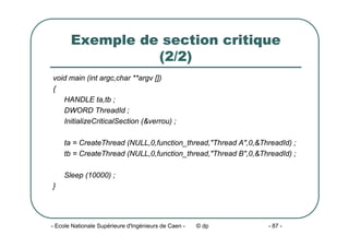 - Ecole Nationale Supérieure d'Ingénieurs de Caen - © dp - 87 -
Exemple de section critique
(2/2)
void main (int argc,char **argv [])
{
HANDLE ta,tb ;
DWORD ThreadId ;
InitializeCriticalSection (&verrou) ;
ta = CreateThread (NULL,0,function_thread,"Thread A",0,&ThreadId) ;
tb = CreateThread (NULL,0,function_thread,"Thread B",0,&ThreadId) ;
Sleep (10000) ;
}
 