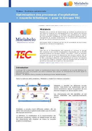 1
Mielabelo
Mielabelo est un cabinet de Conseil belge qui améliore la performance de
ses clients et supporte leur développement en leur offrant des services
innovants et pragmatiques. Il considère que perfectionner et aligner
les trois domaines stratégiques que sont l’excellence opérationnelle, le
management du système d’information et la performance commerciale
permet aux Clients d’atteindre le succès.
Actif depuis 2009, le Cabinet est fort de 35 consultants de haut niveau
organisés en centres de compétences.
Dans le cadre de cette prestation, Mielabelo a réalisé les missions suivantes :
clients, c’est-à-dire les expériences que le
Client rencontrera depuis l’acquisition de son
titre de transport au service après-vente.
avérés.
des équipes de terrain.
principaux processus métiers et opérationnels ont ainsi
plateforme billettique.
Thème : Excellence opérationnelle
Optimisation des processus d’exploitation
« nouvelle billettique » pour le Groupe TEC
Le Groupe TEC a récemment réalisé un investissement majeur dans une plateforme de nouvelle billettique qui
permettra, dès 2014, de proposer une carte à validation sans contact, en remplacement des tickets papier et
abonnements divers.
Sponsor : Mr Stéphane Thiery, Directeur du Marketing et de la Mobilité Durable.
Introduction
TEC
Créé lors de la régionalisation des transports en commun, le groupe
TEC comprend cinq sociétés d’exploitation chapeautées par la Société
régionale wallonne du transport (SRWT). Sa mission ? offrir un transport
proposer une offre et un réseau correspondant aux besoins de ses clients,
le TEC a développé différents outils permettant de cerner les attentes
pertinence mais aussi son impact sur l’environnement.
11111111
 
