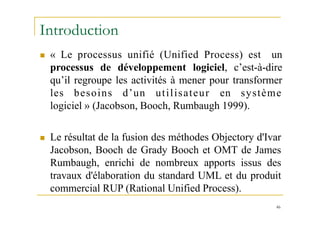 Introduction
46
 « Le processus unifié (Unified Process) est un
processus de développement logiciel, c’est-à-dire
qu’il regroupe les activités à mener pour transformer
les besoins d’un utilisateur en système
logiciel » (Jacobson, Booch, Rumbaugh 1999).
 Le résultat de la fusion des méthodes Objectory d'Ivar
Jacobson, Booch de Grady Booch et OMT de James
Rumbaugh, enrichi de nombreux apports issus des
travaux d'élaboration du standard UML et du produit
commercial RUP (Rational Unified Process).
 
