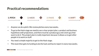 Practical recommendations

1. PITCH                                      2. HACK              3. MAKE     4. SHIFT



•   Anyone can do a pitch. We review pitches every two weeks.
•   To go to the Hack stage we need to see a clear project plan, a product and business
    hypothesis with projections, and there must be a product guy and a tech guy that
    want to do it. The project plan is really important, because it allows us to get other
    people in to work on stuff.
•   You need a simple majority to get to the Hack stage.
•   This team then gets its funding to do the hack and has to report in every two weeks.

           We make products that give a leg up to the little guy                             12
 