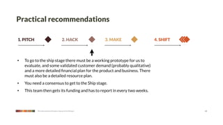 Practical recommendations

1. PITCH                                      2. HACK              3. MAKE   4. SHIFT



•   To go to the ship stage there must be a working prototype for us to
    evaluate, and some validated customer demand (probably qualitative)
    and a more detailed ﬁnancial plan for the product and business. There
    must also be a detailed resource plan.
•   You need a consensus to get to the Ship stage.
•   This team then gets its funding and has to report in every two weeks.



           We make products that give a leg up to the little guy                        13
 
