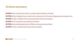 Actions summary

ACTION: Get a reading list for all of us, and get copies of books on the desk.
ACTION: Write a blog post on our experiences and what we learnt about shipping products people want.
ACTION: Create a credible three year business plan with revenue targets
ACTION: Start working to a two week sprint rhythm
ACTION: Start writing project plans for Bitsy, Listerly and Help me Write
ACTION: Create a standard pitch presentation template




            We make products that give a leg up to the little guy                                      17
 