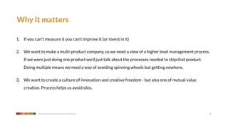 Why it matters

1. If you can't measure it you can't improve it (or invest in it)

2. We want to make a multi-product company, so we need a view of a higher level management process.
    If we were just doing one product we'd just talk about the processes needed to ship that product.
    Doing multiple means we need a way of avoiding spinning wheels but getting nowhere.

3. We want to create a culture of innovation and creative freedom - but also one of mutual value
    creation. Process helps us avoid silos.




            We make products that give a leg up to the little guy                                       4
 