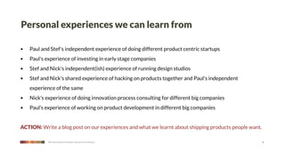 Personal experiences we can learn from

•   Paul and Stef's independent experience of doing different product centric startups
•   Paul's experience of investing in early stage companies
•   Stef and Nick's independent(ish) experience of running design studios
•   Stef and Nick's shared experience of hacking on products together and Paul's independent
    experience of the same
•   Nick's experience of doing innovation process consulting for different big companies
•   Paul’s experience of working on product development in different big companies


ACTION: Write a blog post on our experiences and what we learnt about shipping products people want.

            We make products that give a leg up to the little guy                                      6
 
