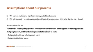 Assumptions about our process

1. We want to make some signiﬁcant money out of this business
2. We will always try to make evidence based / data driven decisions - this is hard at the start though


So, as a starter for ten…
Makeshift is an early stage product development company that is really good at creating products
that people want, and then building teams to take them to scale.
= Get good at making products people want
= Get good at building teams



            We make products that give a leg up to the little guy                                         7
 