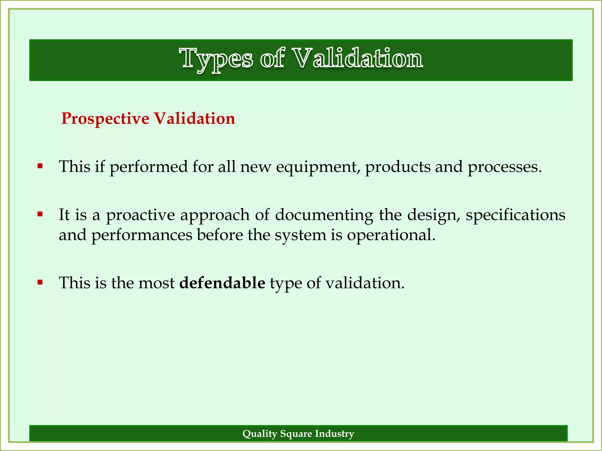 Prospective Validation

 This if performed for all new equipment, products and processes.

 It is a proactive approach of documenting the design, specifications
  and performances before the system is operational.

 This is the most defendable type of validation.




                            Quality Square Industry                  12
 