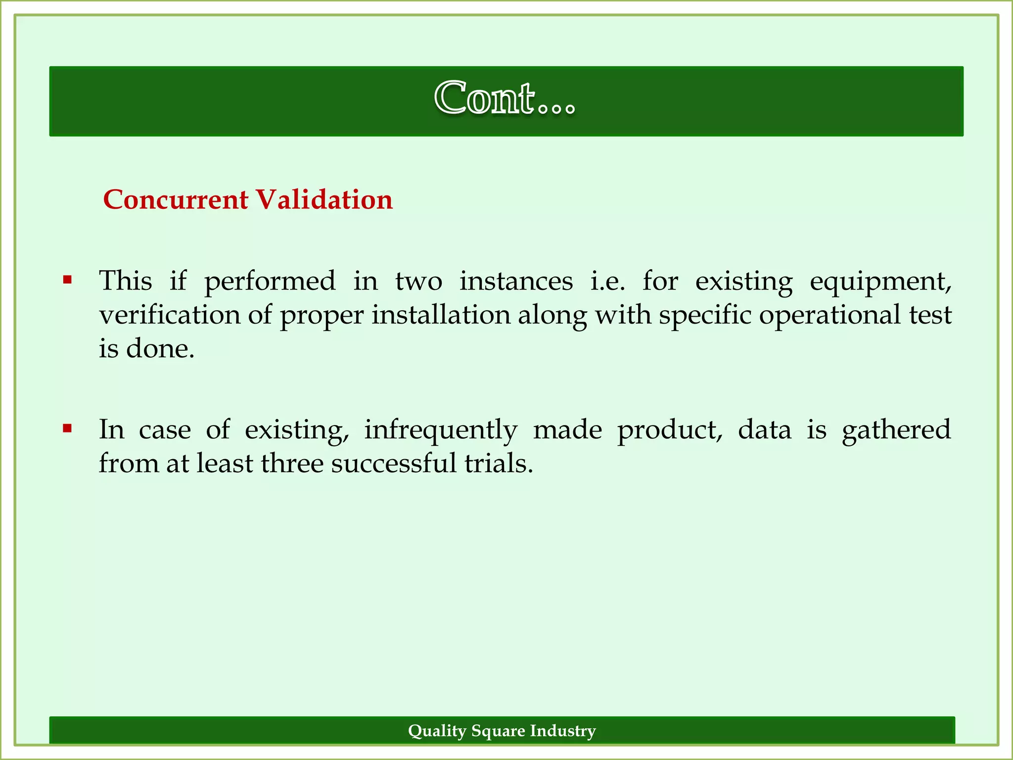 Concurrent Validation

 This if performed in two instances i.e. for existing equipment,
  verification of proper installation along with specific operational test
  is done.

 In case of existing, infrequently made product, data is gathered
  from at least three successful trials.




                            Quality Square Industry                     13
 