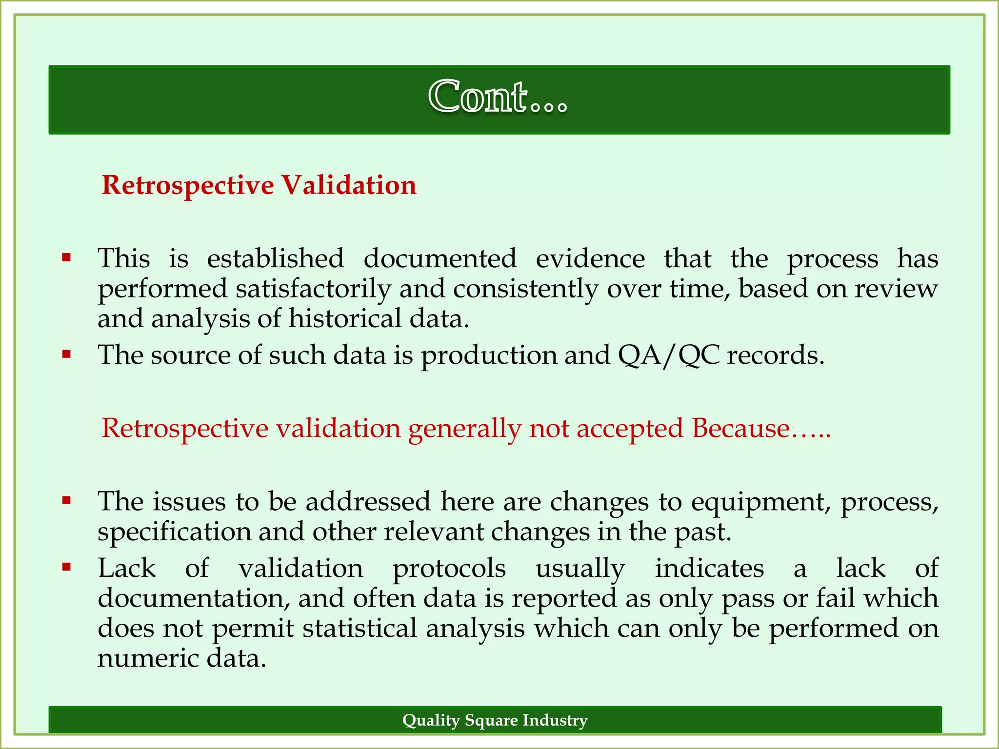 Retrospective Validation

 This is established documented evidence that the process has
  performed satisfactorily and consistently over time, based on review
  and analysis of historical data.
 The source of such data is production and QA/QC records.

   Retrospective validation generally not accepted Because…..

 The issues to be addressed here are changes to equipment, process,
  specification and other relevant changes in the past.
 Lack of validation protocols usually indicates a lack of
  documentation, and often data is reported as only pass or fail which
  does not permit statistical analysis which can only be performed on
  numeric data.

                           Quality Square Industry                  14
 