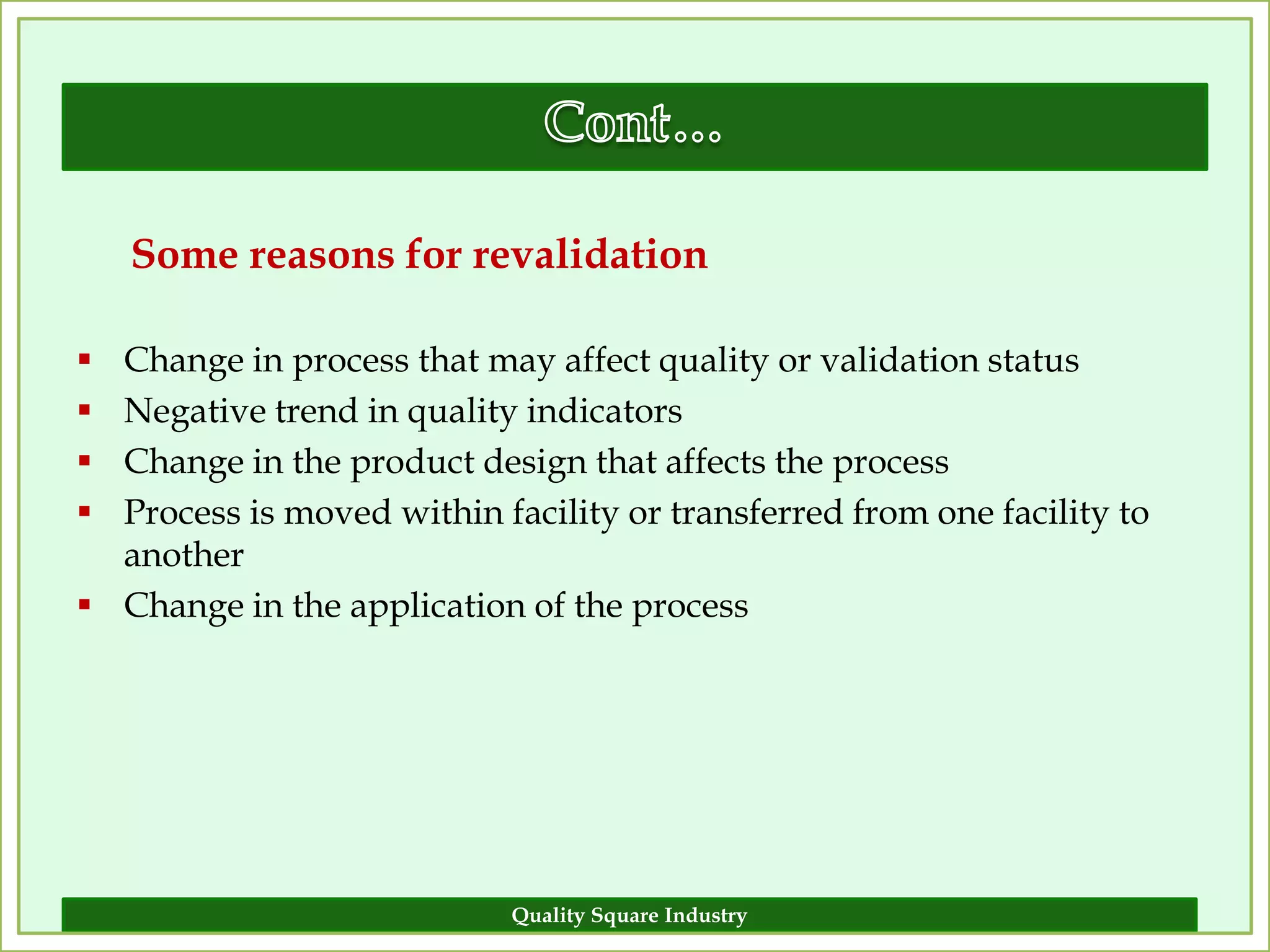 Some reasons for revalidation

 Change in process that may affect quality or validation status
 Negative trend in quality indicators
 Change in the product design that affects the process
 Process is moved within facility or transferred from one facility to
  another
 Change in the application of the process




                            Quality Square Industry                      16
 