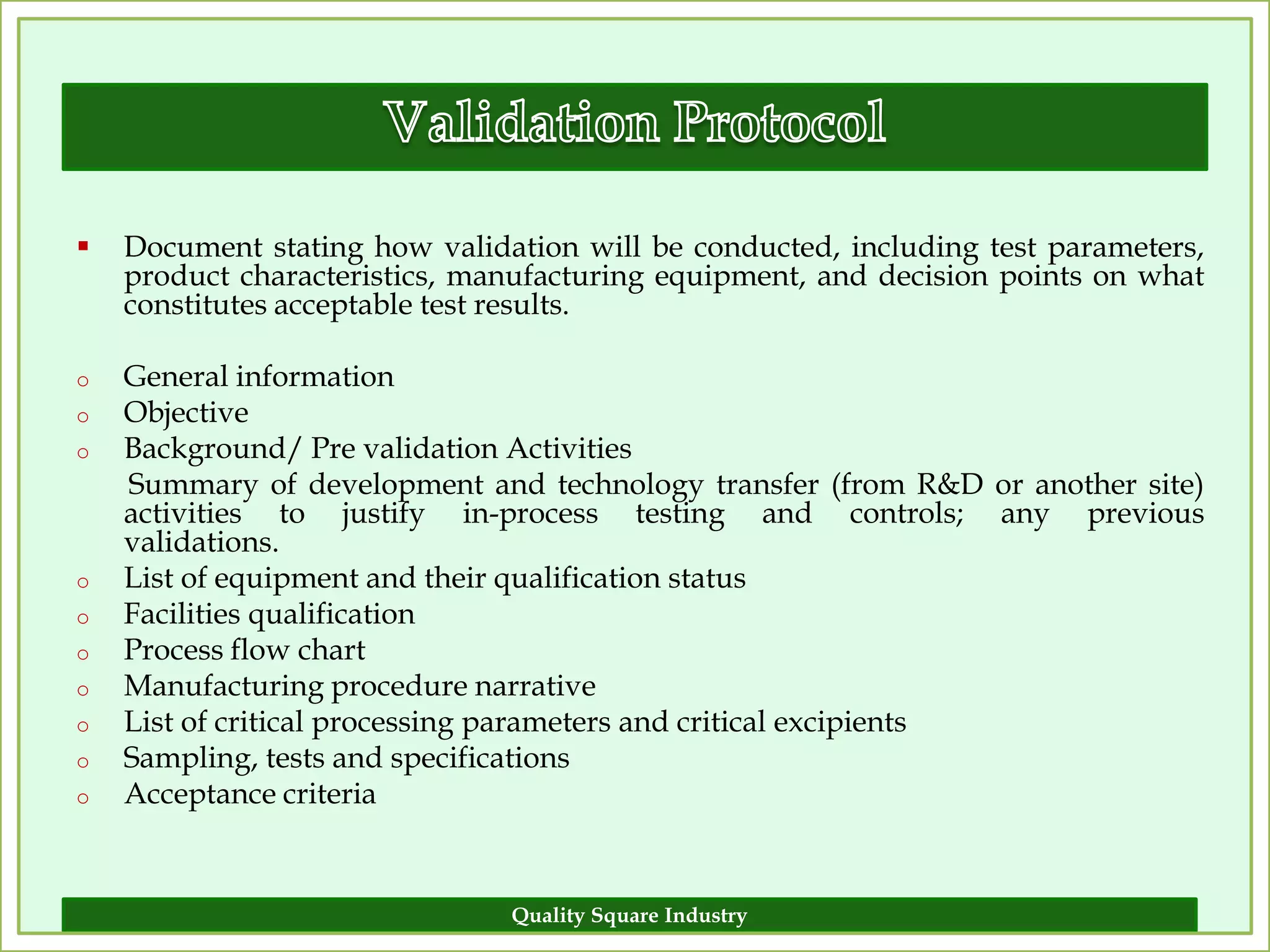    Document stating how validation will be conducted, including test parameters,
    product characteristics, manufacturing equipment, and decision points on what
    constitutes acceptable test results.

o   General information
o   Objective
o   Background/ Pre validation Activities
    Summary of development and technology transfer (from R&D or another site)
    activities to justify in-process testing and controls; any previous
    validations.
o   List of equipment and their qualification status
o   Facilities qualification
o   Process flow chart
o   Manufacturing procedure narrative
o   List of critical processing parameters and critical excipients
o   Sampling, tests and specifications
o   Acceptance criteria


                               Quality Square Industry                        18
 