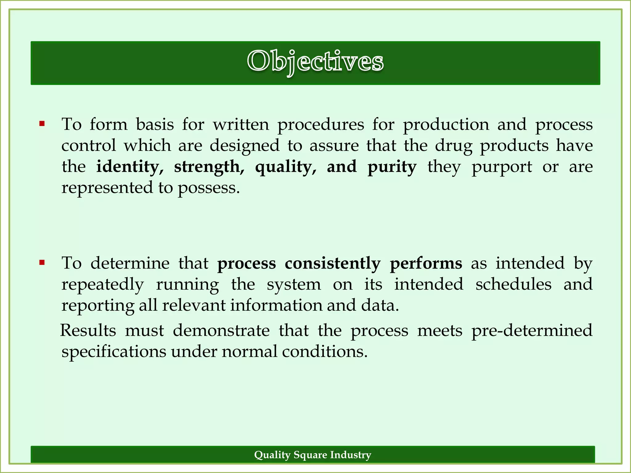  To form basis for written procedures for production and process
  control which are designed to assure that the drug products have
  the identity, strength, quality, and purity they purport or are
  represented to possess.



 To determine that process consistently performs as intended by
  repeatedly running the system on its intended schedules and
  reporting all relevant information and data.
  Results must demonstrate that the process meets pre-determined
  specifications under normal conditions.




                         Quality Square Industry                 7
 