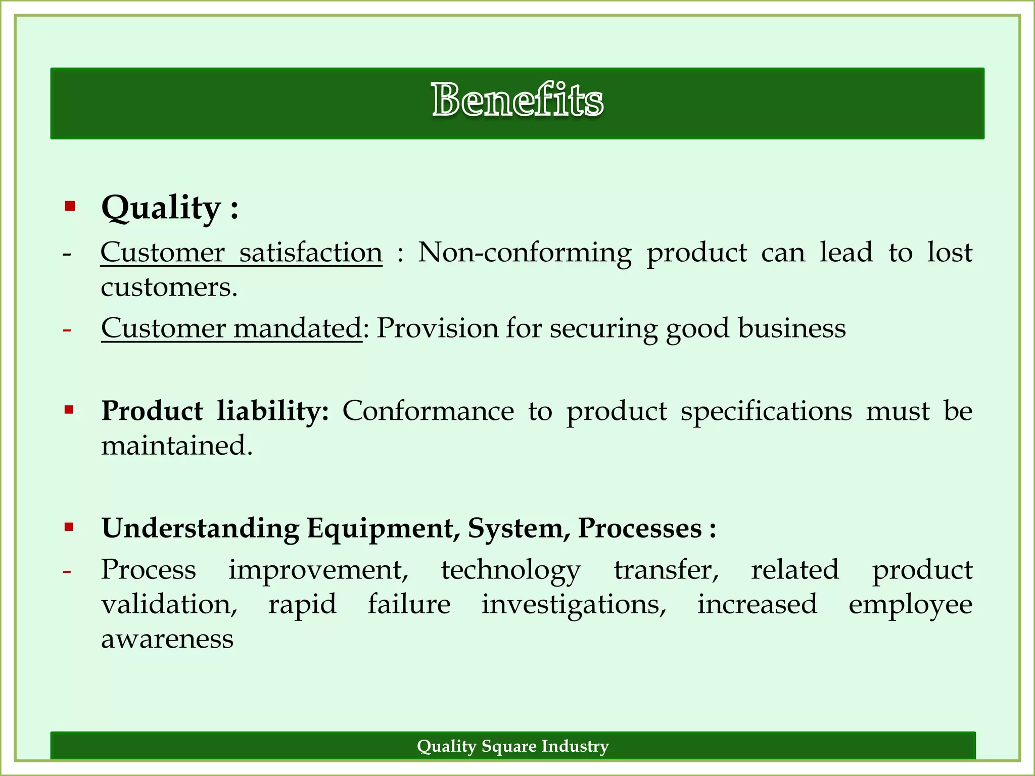  Quality :
- Customer satisfaction : Non-conforming product can lead to lost
  customers.
- Customer mandated: Provision for securing good business

 Product liability: Conformance to product specifications must be
  maintained.

 Understanding Equipment, System, Processes :
- Process improvement, technology transfer, related product
  validation, rapid failure investigations, increased employee
  awareness


                         Quality Square Industry                 8
 