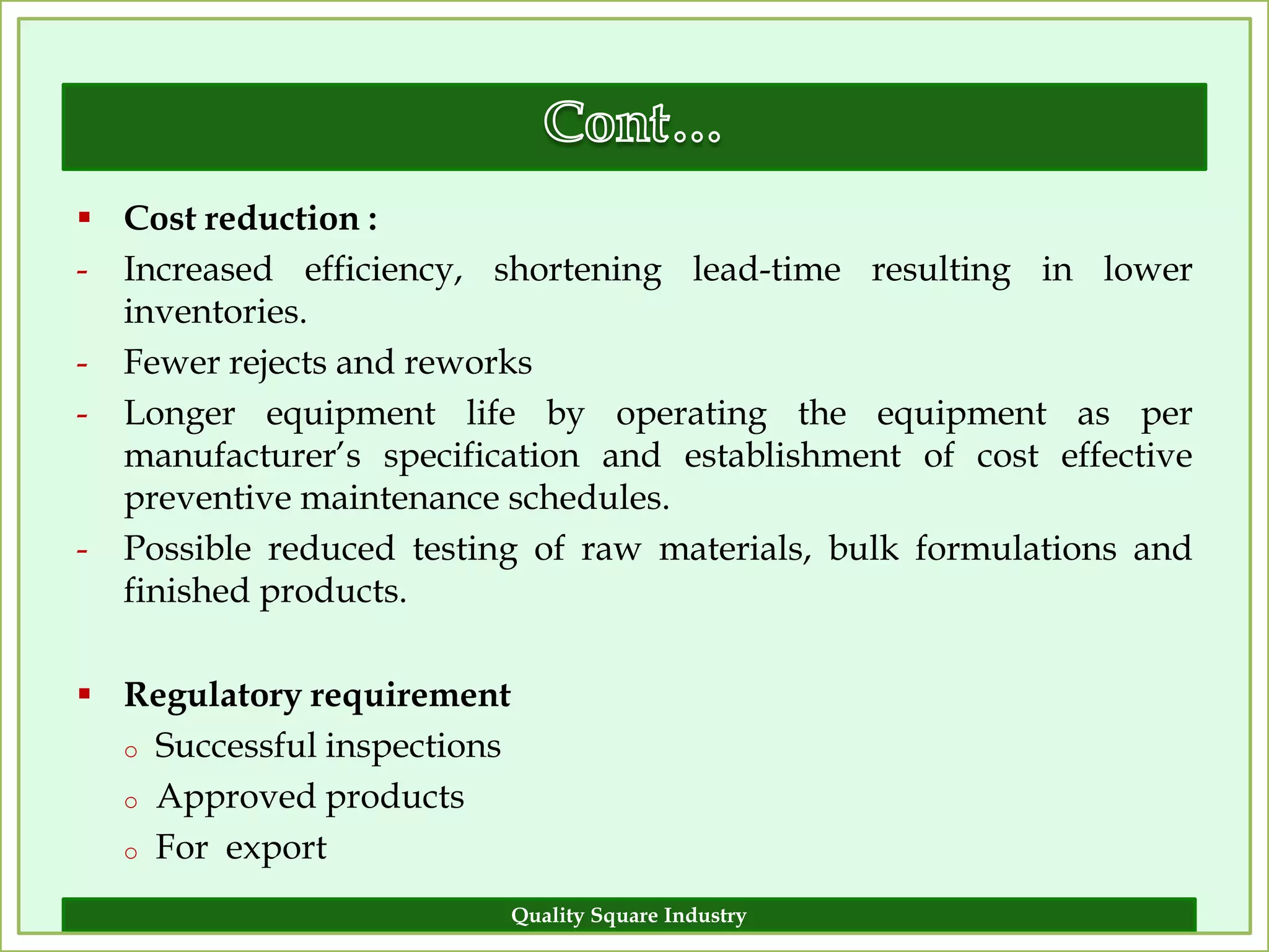  Cost reduction :
- Increased efficiency, shortening lead-time resulting in lower
  inventories.
- Fewer rejects and reworks
- Longer equipment life by operating the equipment as per
  manufacturer’s specification and establishment of cost effective
  preventive maintenance schedules.
- Possible reduced testing of raw materials, bulk formulations and
  finished products.

 Regulatory requirement
  o Successful inspections

  o Approved products

  o For export

                             Quality Square Industry             9
 