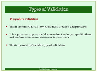 Prospective Validation

 This if performed for all new equipment, products and processes.

 It is a proactive approach of documenting the design, specifications
  and performances before the system is operational.

 This is the most defendable type of validation.




                            Quality Square Industry                  12
 
