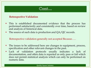 Retrospective Validation

 This is established documented evidence that the process has
  performed satisfactorily and consistently over time, based on review
  and analysis of historical data.
 The source of such data is production and QA/QC records.

   Retrospective validation generally not accepted Because…..

 The issues to be addressed here are changes to equipment, process,
  specification and other relevant changes in the past.
 Lack of validation protocols usually indicates a lack of
  documentation, and often data is reported as only pass or fail which
  does not permit statistical analysis which can only be performed on
  numeric data.

                           Quality Square Industry                  14
 