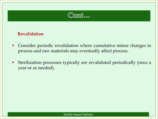 Revalidation

 Consider periodic revalidation where cumulative minor changes to
  process and raw materials may eventually affect process.

 Sterilization processes typically are revalidated periodically (once a
  year or as needed).




                          Quality Square Industry                    15
 