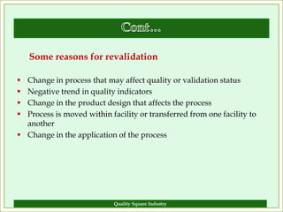 Some reasons for revalidation

 Change in process that may affect quality or validation status
 Negative trend in quality indicators
 Change in the product design that affects the process
 Process is moved within facility or transferred from one facility to
  another
 Change in the application of the process




                            Quality Square Industry                      16
 