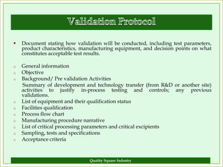    Document stating how validation will be conducted, including test parameters,
    product characteristics, manufacturing equipment, and decision points on what
    constitutes acceptable test results.

o   General information
o   Objective
o   Background/ Pre validation Activities
    Summary of development and technology transfer (from R&D or another site)
    activities to justify in-process testing and controls; any previous
    validations.
o   List of equipment and their qualification status
o   Facilities qualification
o   Process flow chart
o   Manufacturing procedure narrative
o   List of critical processing parameters and critical excipients
o   Sampling, tests and specifications
o   Acceptance criteria


                               Quality Square Industry                        18
 