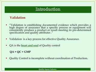 Validation

 “Validation is establishing documented evidence which provides a
  high degree of assurance that a specific process or equipment will
  consistently produce a product or result meeting its pre-determined
  specification and quality attributes .”

 Validation is a key process for effective Quality Assurance.

 QA is the heart and soul of Quality control

   QA = QC + GMP

 Quality Control is incomplete without coordination of Production.


                           Quality Square Industry                    4
 