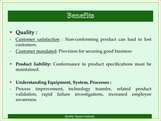  Quality :
- Customer satisfaction : Non-conforming product can lead to lost
  customers.
- Customer mandated: Provision for securing good business

 Product liability: Conformance to product specifications must be
  maintained.

 Understanding Equipment, System, Processes :
- Process improvement, technology transfer, related product
  validation, rapid failure investigations, increased employee
  awareness


                         Quality Square Industry                 8
 